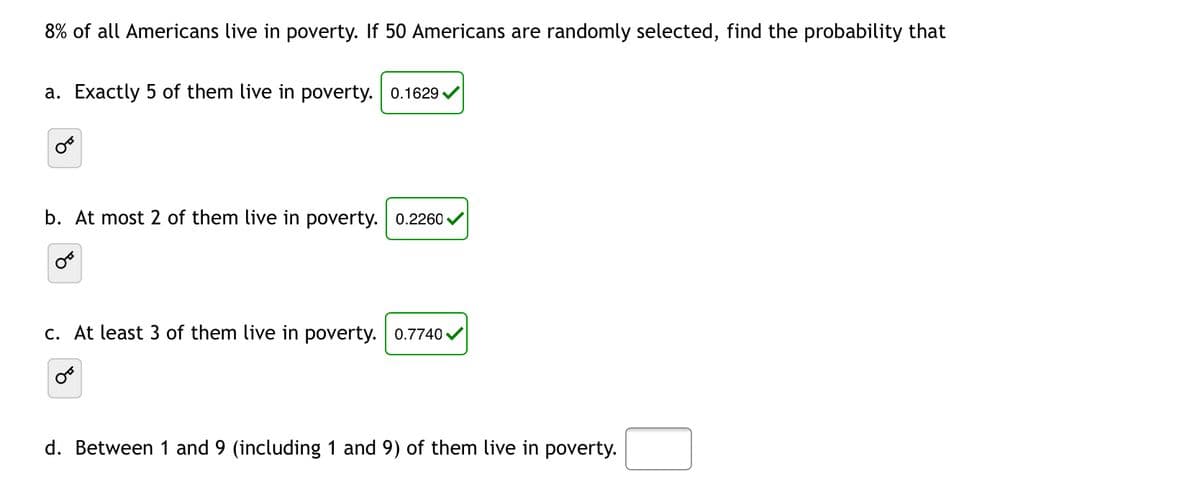 8% of all Americans live in poverty. If 50 Americans are randomly selected, find the probability that
a. Exactly 5 of them live in poverty. 0.1629.
b. At most 2 of them live in poverty. 0.2260 ✓
C.
least 3 of them live in poverty. 0.7740✔
d. Between 1 and 9 (including 1 and 9) of them live in poverty.
