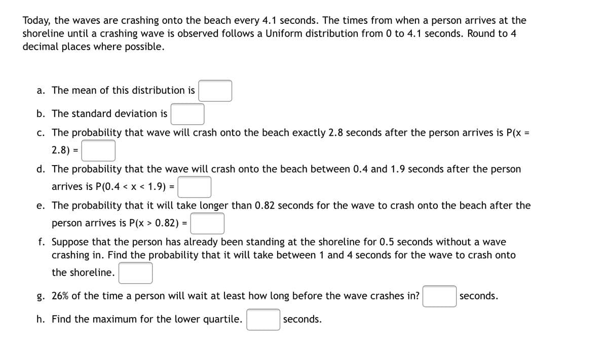 Today, the waves are crashing onto the beach every 4.1 seconds. The times from when a person arrives at the
shoreline until a crashing wave is observed follows a Uniform distribution from 0 to 4.1 seconds. Round to 4
decimal places where possible.
a. The mean of this distribution is
b. The standard deviation is
c. The probability that wave will crash onto the beach exactly 2.8 seconds after the person arrives is P(x =
2.8) =
d. The probability that the wave will crash onto the beach between 0.4 and 1.9 seconds after the person
arrives is P(0.4 < x < 1.9) =
e. The probability that it will take longer than 0.82 seconds for the wave to crash onto the beach after the
person arrives is P(x > 0.82) =
f. Suppose that the person has already been standing at the shoreline for 0.5 seconds without a wave
crashing in. Find the probability that it will take between 1 and 4 seconds for the wave to crash onto
the shoreline.
g. 26% of the time a person will wait at least how long before the wave crashes in?
seconds.
h. Find the maximum for the lower quartile.
seconds.