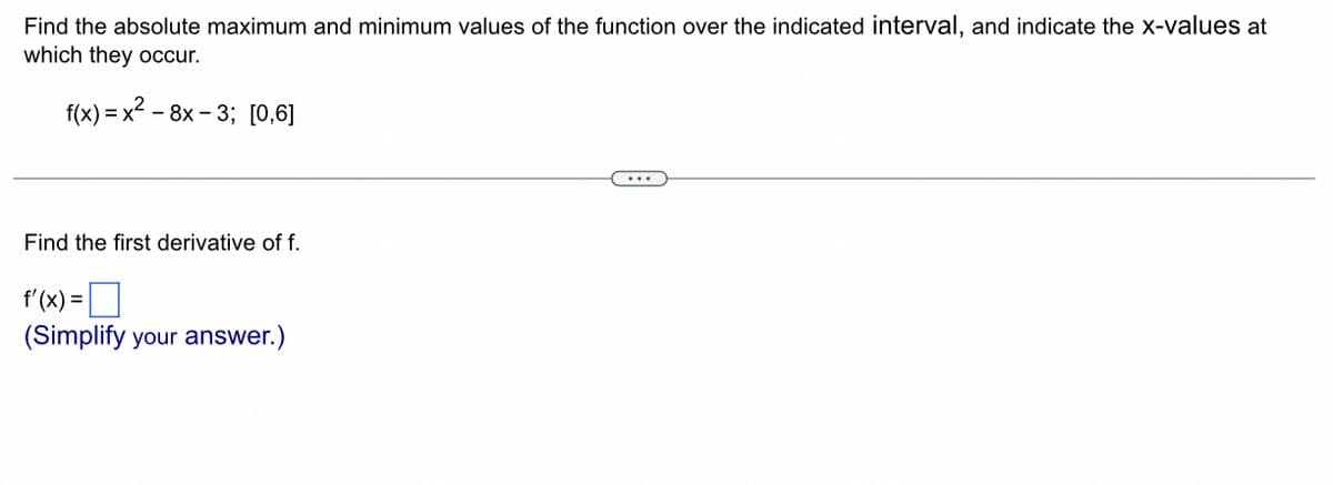 Find the absolute maximum and minimum values of the function over the indicated interval, and indicate the x-values at
which they occur.
f(x)=x²-8x-3; [0,6]
Find the first derivative of f.
f'(x) =
(Simplify your answer.)