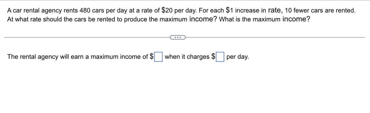 A car rental agency rents 480 cars per day at a rate of $20 per day. For each $1 increase in rate, 10 fewer cars are rented.
At what rate should the cars be rented to produce the maximum income? What is the maximum income?
The rental agency will earn a maximum income of $
when it charges $
per day.