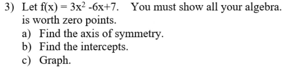 3) Let f(x) = 3x² -6x+7. You must show all your algebra.
is worth zero points.
a) Find the axis of symmetry.
b) Find the intercepts.
c) Graph.