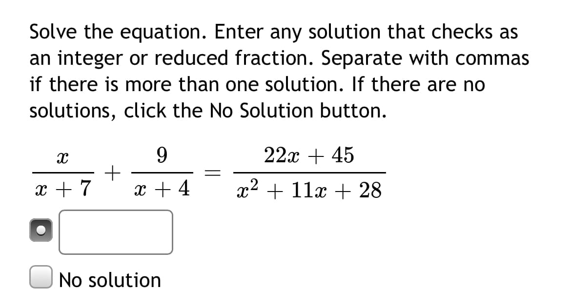 Solve the equation. Enter any solution that checks as
an integer or reduced fraction. Separate with commas
if there is more than one solution. If there are no
solutions, click the No Solution button.
22x + 45
9.
+
x + 4
x + 7
x2 + 11x + 28
No solution
