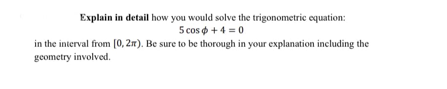 Explain in detail how you would solve the trigonometric equation:
5 cos ф + 4 %3D0
in the interval from [0, 2n). Be sure to be thorough in your explanation including the
geometry involved.
