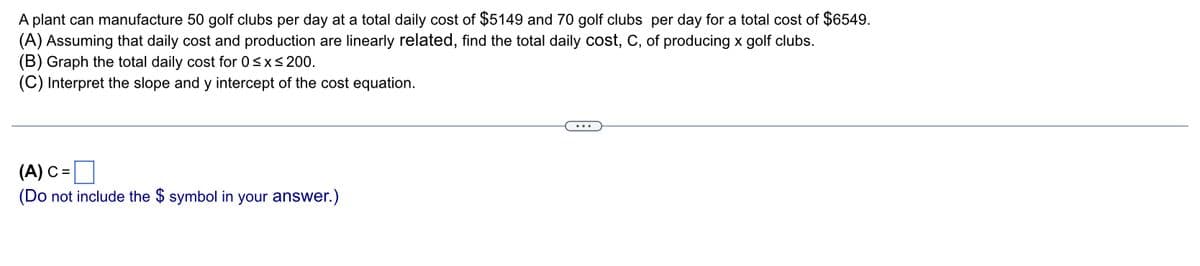 A plant can manufacture 50 golf clubs per day at a total daily cost of $5149 and 70 golf clubs per day for a total cost of $6549.
(A) Assuming that daily cost and production are linearly related, find the total daily cost, C, of producing x golf clubs.
(B) Graph the total daily cost for 0≤x≤ 200.
(C) Interpret the slope and y intercept of the cost equation.
(A) C=
(Do not include the $ symbol in your answer.)