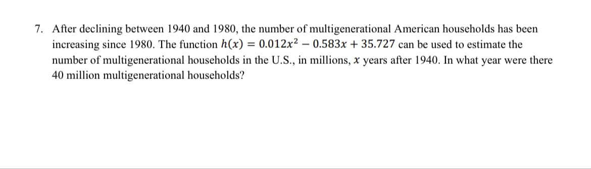 7. After declining between 1940 and 1980, the number of multigenerational American households has been
increasing since 1980. The function h(x) = 0.012x² – 0.583x + 35.727 can be used to estimate the
number of multigenerational households in the U.S., in millions, x years after 1940. In what year were there
40 million multigenerational households?
