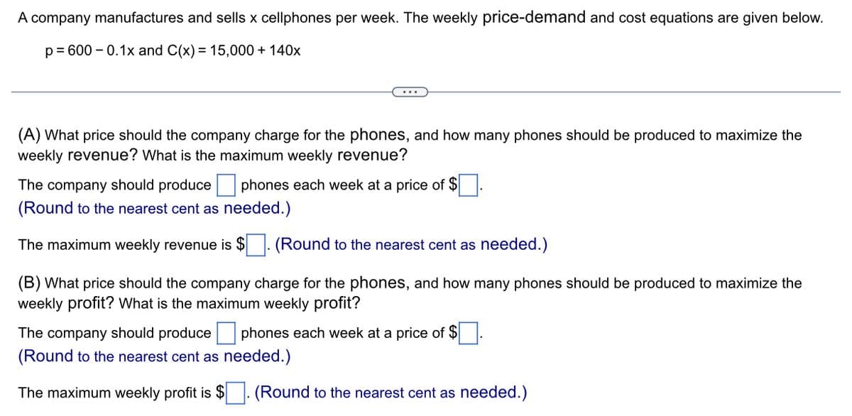 A company manufactures and sells x cellphones per week. The weekly price-demand and cost equations are given below.
p=600 -0.1x and C(x) = 15,000 + 140x
(A) What price should the company charge for the phones, and how many phones should be produced to maximize the
weekly revenue? What is the maximum weekly revenue?
The company should produce phones each week at a price of $
(Round to the nearest cent as needed.)
The maximum weekly revenue is $ (Round to the nearest cent as needed.)
(B) What price should the company charge for the phones, and how many phones should be produced to maximize the
weekly profit? What is the maximum weekly profit?
The company should produce phones each week at a price of $.
(Round to the nearest cent as needed.)
The maximum weekly profit is $. (Round to the nearest cent as needed.)