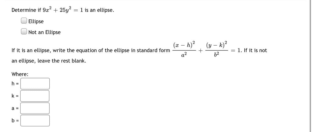 Determine if 9x² + 25y? = 1 is an ellipse.
Ellipse
Not an Ellipse
(x – h)?
(y – k)?
-
If it is an ellipse, write the equation of the ellipse in standard form
= 1. If it is not
a?
62
an ellipse, leave the rest blank.
Where:
%3D
k =
a =
b =
