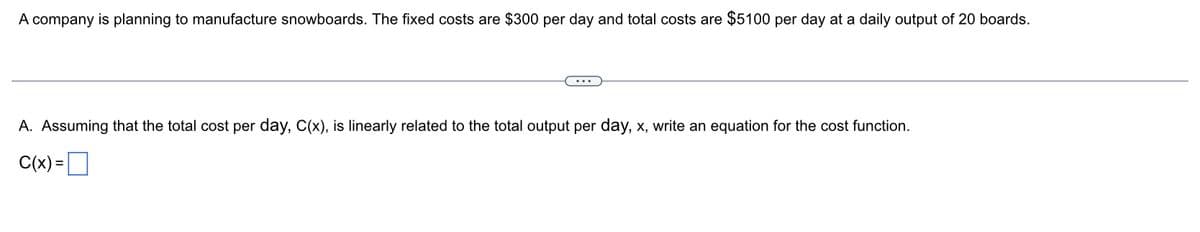 A company is planning to manufacture snowboards. The fixed costs are $300 per day and total costs are $5100 per day at a daily output of 20 boards.
A. Assuming that the total cost per day, C(x), is linearly related to the total output per day, x, write an equation for the cost function.
C(x) =