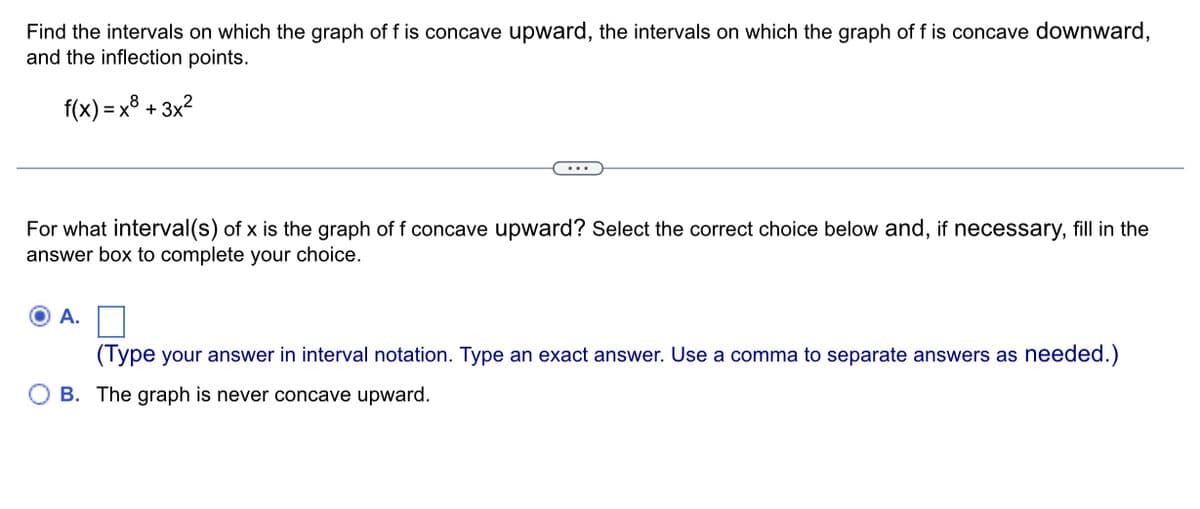 Find the intervals on which the graph of f is concave upward, the intervals on which the graph of f is concave downward,
and the inflection points.
f(x)=x+3x²
For what interval(s) of x is the graph of f concave upward? Select the correct choice below and, if necessary, fill in the
answer box to complete your choice.
A.
(Type your answer in interval notation. Type an exact answer. Use a comma to separate answers as needed.)
B. The graph is never concave upward.