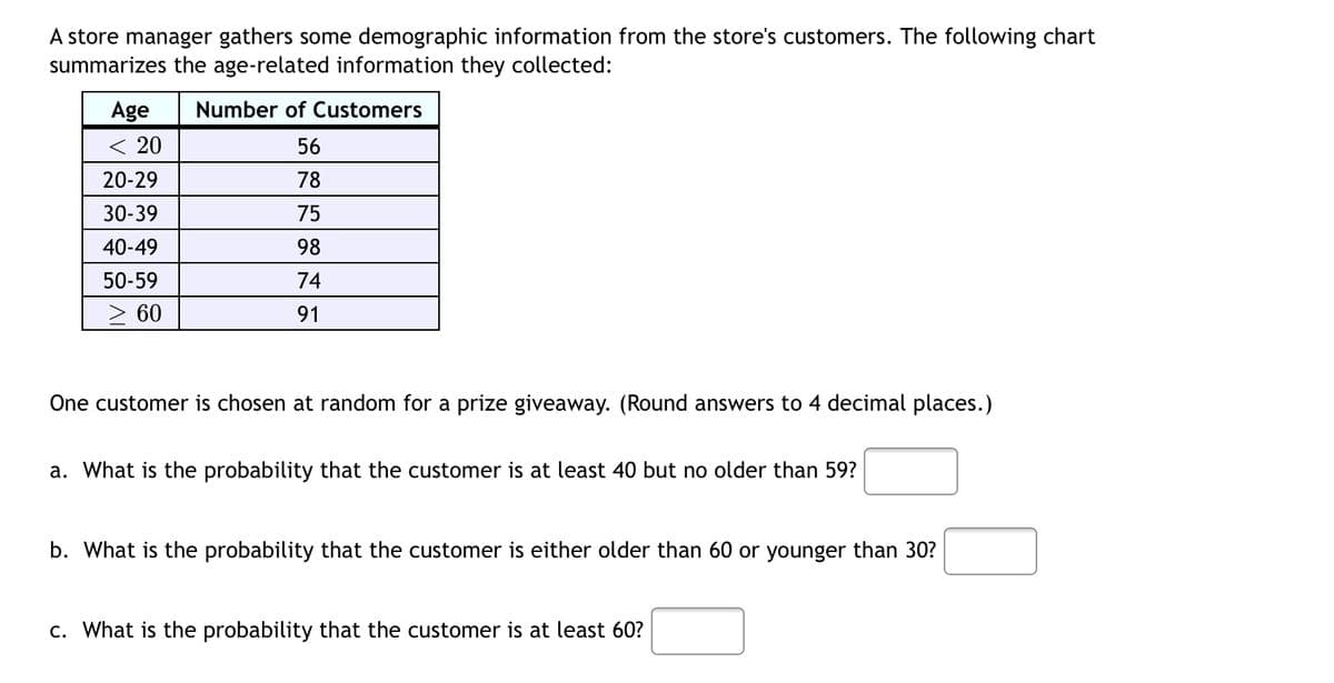A store manager gathers some demographic information from the store's customers. The following chart
summarizes the age-related information they collected:
Age
Number of Customers
< 20
56
20-29
78
30-39
75
40-49
98
50-59
74
60
91
One customer is chosen at random for a prize giveaway. (Round answers to 4 decimal places.)
a. What is the probability that the customer is at least 40 but no older than 59?
b. What is the probability that the customer is either older than 60 or younger than 30?
c. What is the probability that the customer is at least 60?
