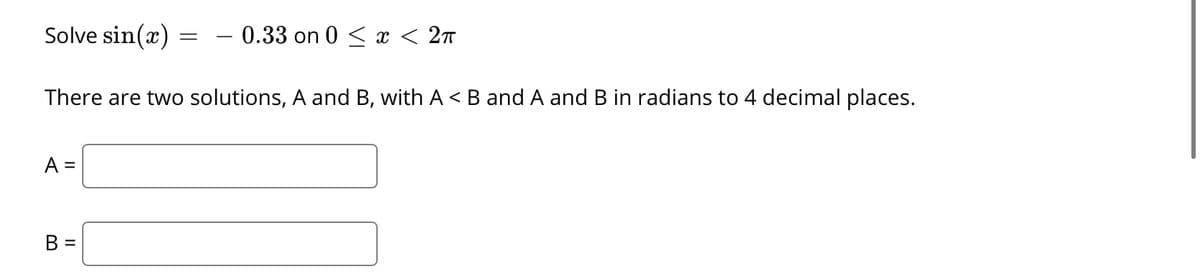 Solve sin(x)
0.33 on 0 < x < 2n
There are two solutions, A and B, with A < B and A and B in radians to 4 decimal places.
A =
B =
