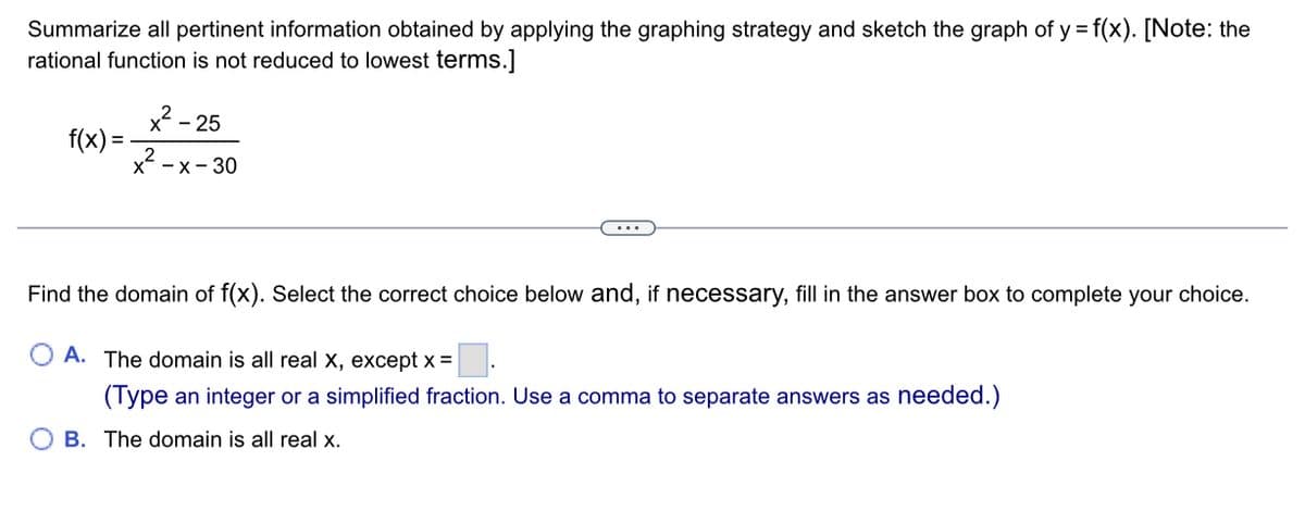 Summarize all pertinent information obtained by applying the graphing strategy and sketch the graph of y = f(x). [Note: the
rational function is not reduced to lowest terms.]
f(x) =
²-25
x-x-30
Find the domain of f(x). Select the correct choice below and, if necessary, fill in the answer box to complete your choice.
A. The domain is all real x, except x =
(Type an integer or a simplified fraction. Use a comma to separate answers as needed.)
OB. The domain is all real x.