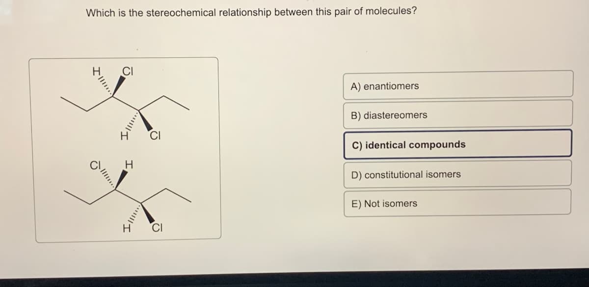 Which is the stereochemical relationship between this pair of molecules?
H
H
CI
Ω
A) enantiomers
B) diastereomers
C) identical compounds
D) constitutional isomers
E) Not isomers