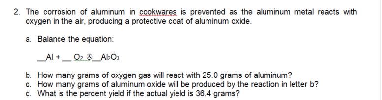 2. The corrosion of aluminum in cookwares is prevented as the aluminum metal reacts with
oxygen in the air, producing a protective coat of aluminum oxide.
a. Balance the equation:
_Al +_ 02 4_A2O3
b. How many grams of oxygen gas will react with 25.0 grams of aluminum?
c. How many grams of aluminum oxide will be produced by the reaction in letter b?
d. What is the percent yield if the actual yield is 36.4 grams?
