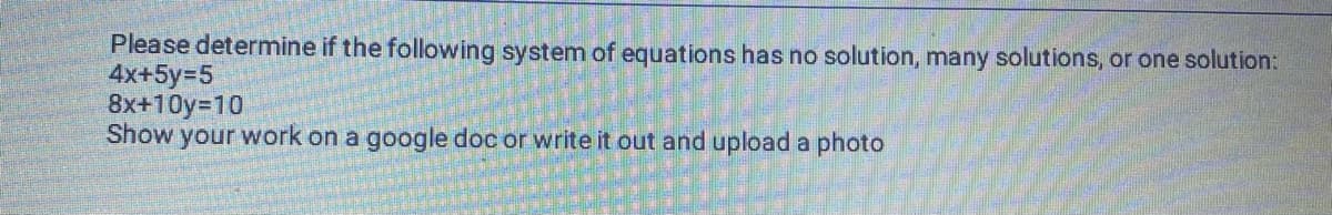 Please determine if the following system of equations has no solution, many solutions, or one solution:
4x+5y=5
8x+10y=10
Show your work on a google doc or write it out and upload a photo
