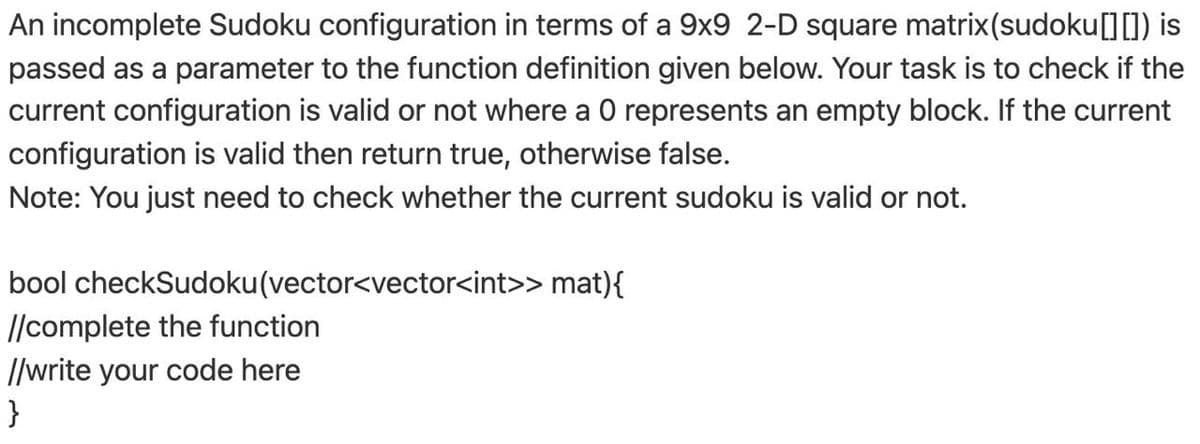 An incomplete Sudoku configuration in terms of a 9x9 2-D square matrix(sudoku[][]) is
passed as a parameter to the function definition given below. Your task is to check if the
current configuration is valid or not where a 0 represents an empty block. If the current
configuration is valid then return true, otherwise false.
Note: You just need to check whether the current sudoku is valid or not.
bool checkSudoku(vector<vector<int>> mat){
//complete the function
//write your code here
}
