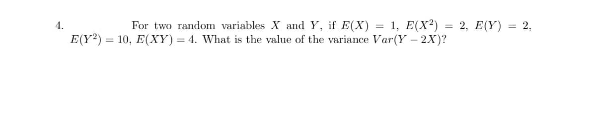 4.
E(Y2):
=
For two random variables X and Y, if E(X) = 1, E(X²)
10, E(XY) = 4. What is the value of the variance Var(Y - 2X)?
=
2, E(Y)
= 2,