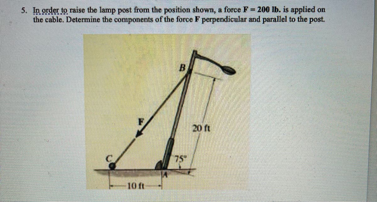 5. In order to raise the lamp post from the position shown, a force F= 200 lb. is applied on
the cable. Determine the components of the force F perpendicular and parallel to the post.
B
20 ft
75
10 ft
