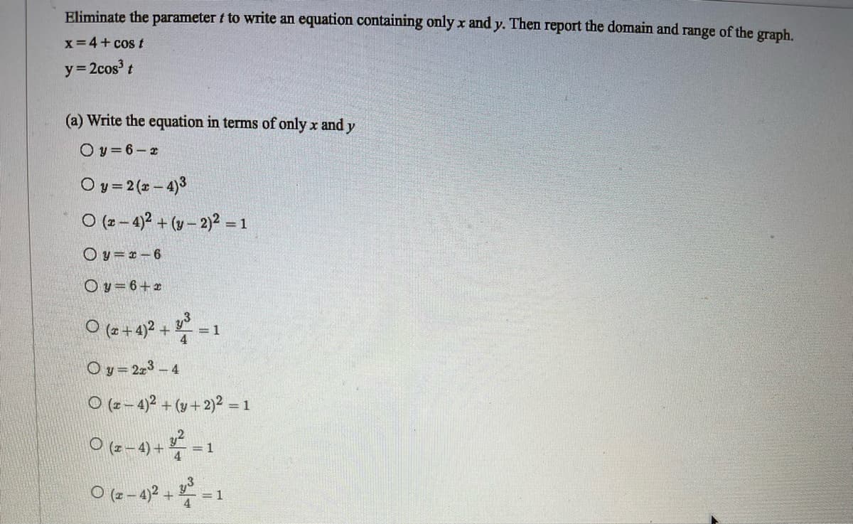 Eliminate the parameter f to write an equation containing only x and y. Then report the domain and range of the graph.
x=4+ cos t
y= 2cos' t
(a) Write the equation in terms of only x and y
O y = 6- x
O y = 2 (2 - 4)3
O (2 - 4)2 + (v– 2)2 = 1
O y = *- 6
Oy= 6+2
O (z +4)2 +
= 1
Oy= 223 – 4
O (2-4)? + (y+ 2)² = 1
O(6-4) + =1
O (- -4)2 +-1
