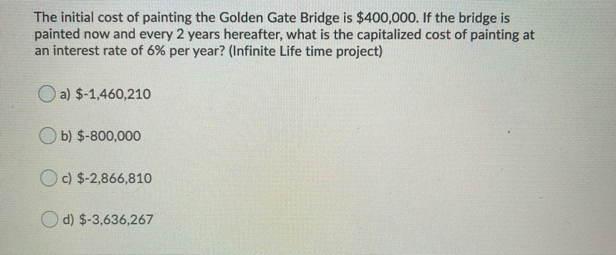 The initial cost of painting the Golden Gate Bridge is $400,000. If the bridge is
painted now and every 2 years hereafter, what is the capitalized cost of painting at
an interest rate of 6% per year? (Infinite Life time project)
O a) $-1,460,210
b) $-800,000
O c) $-2,866,810
O d) $-3,636,267
