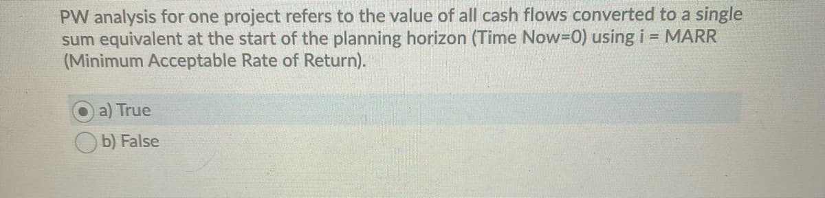PW analysis for one project refers to the value of all cash flows converted to a single
sum equivalent at the start of the planning horizon (Time Now=D0) using i = MARR
(Minimum Acceptable Rate of Return).
True
b) False

