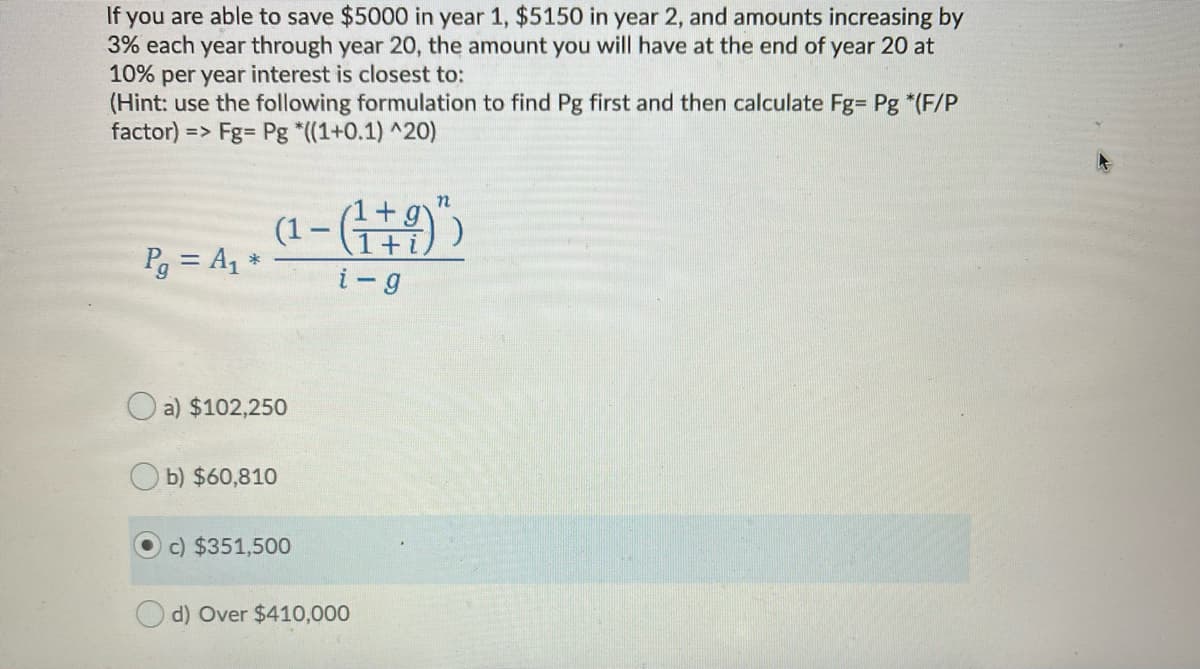 If you are able to save $5000 in year 1, $5150 in year 2, and amounts increasing by
3% each year through year 20, the amount you will have at the end of year 20 at
10%
per year interest is closest to:
(Hint: use the following formulation to find Pg first and then calculate Fg= Pg *(F/P
factor) => Fg= Pg *((1+0.1) ^20)
(1+g
(1- (9))
Pg = A1 *
+ i
i-g
O a) $102,250
b) $60,810
c) $351,500
d) Over $410,000
