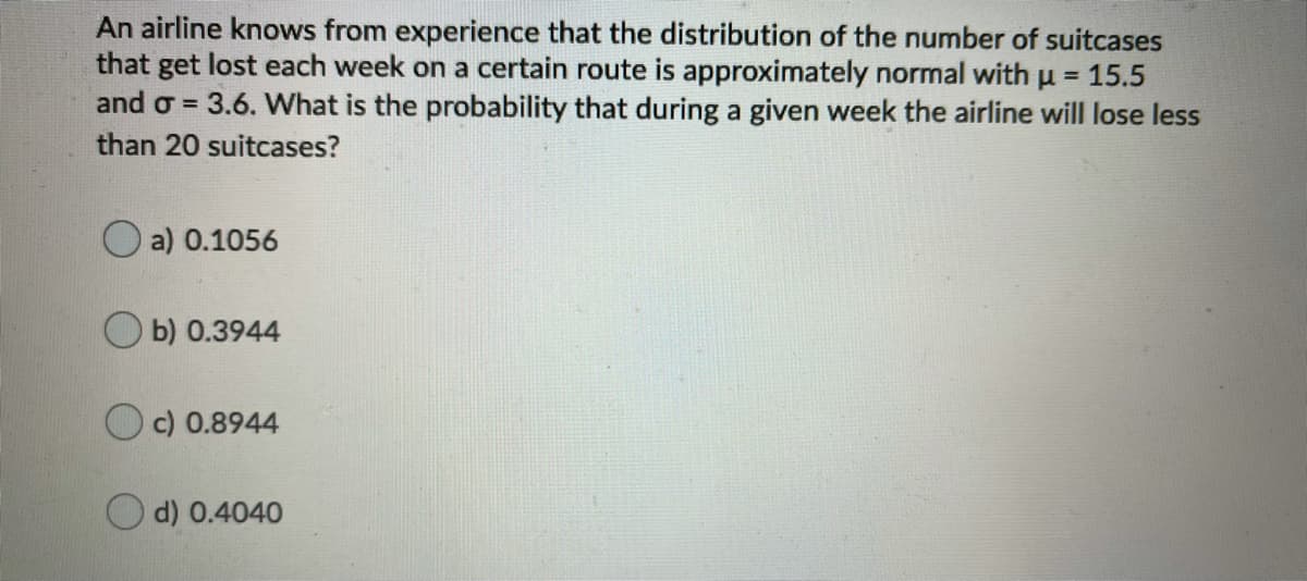 An airline knows from experience that the distribution of the number of suitcases
that get lost each week on a certain route is approximately normal withu = 15.5
and o = 3.6. What is the probability that during a given week the airline will lose less
than 20 suitcases?
O a) 0.1056
b) 0.3944
Oc) 0.8944
d) 0.4040
