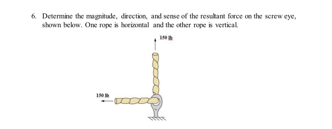 6. Determine the magnitude, direction, and sense of the resultant force on the screw eye,
shown below. One rope is horizontal and the other rope is vertical.
150 lb
150 lb