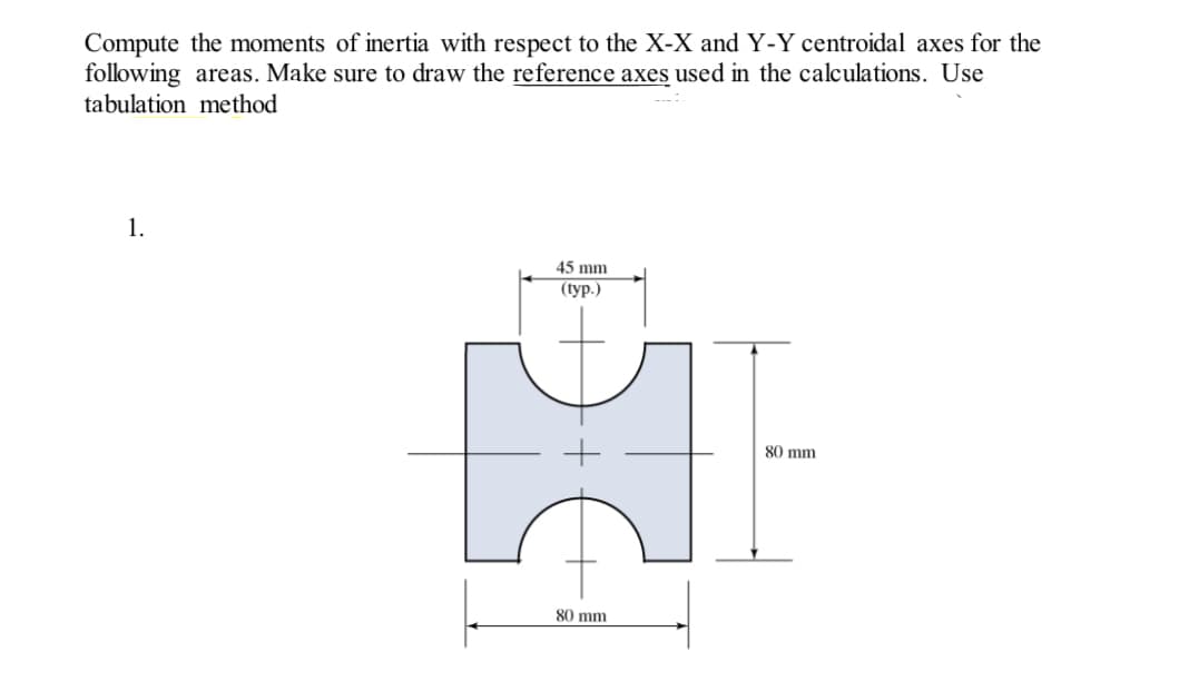 Compute the moments of inertia with respect to the X-X and Y-Y centroidal axes for the
following areas. Make sure to draw the reference axes used in the calculations. Use
tabulation method
1.
45 mm
(typ.)
HI
80 mm
80 mm