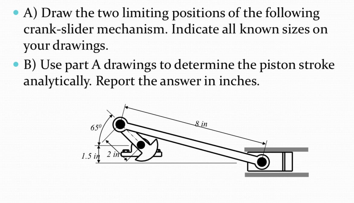 • A) Draw the two limiting positions of the following
crank-slider mechanism. Indicate all known sizes on
your drawings.
●
• B) Use part A drawings to determine the piston stroke
analytically. Report the answer in inches.
650
1.5 in
2 in
8 in