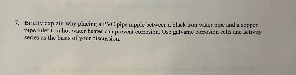 7. Briefly explain why placing a PVC pipe nipple between a black iron water pipe and a copper
pipe inlet to a hot water heater can prevent corrosion. Use galvanic corrosion cells and activity
series as the basis of your discussion.
