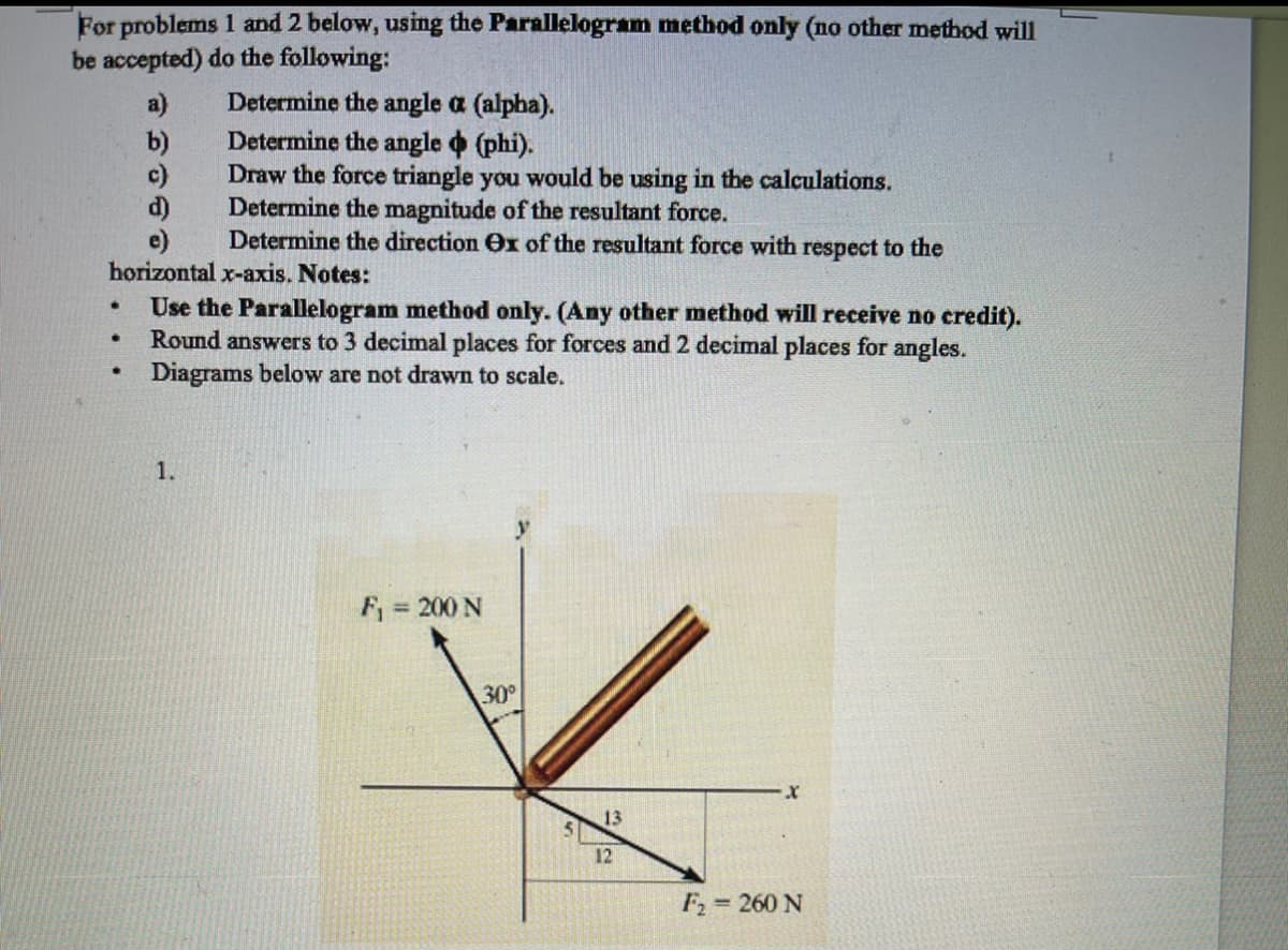For problems 1 and 2 below, using the Parallelogram method only (no other method will
be accepted) do the following:
Determine the angle a (alpha).
Determine the angle o (phi).
Draw the force triangle you would be using in the calculations.
Determine the magnitude of the resultant force.
Determine the direction Ox of the resultant force with respect to the
a)
b)
c)
d)
e)
horizontal x-axis. Notes:
Use the Parallelogram method only. (Any other method will receive no credit).
Round answers to 3 decimal places for forces and 2 decimal places for angles.
Diagrams below are not drawn to scale.
1.
F
= 200 N
30°
13
12
F2 = 260 N
%3D
