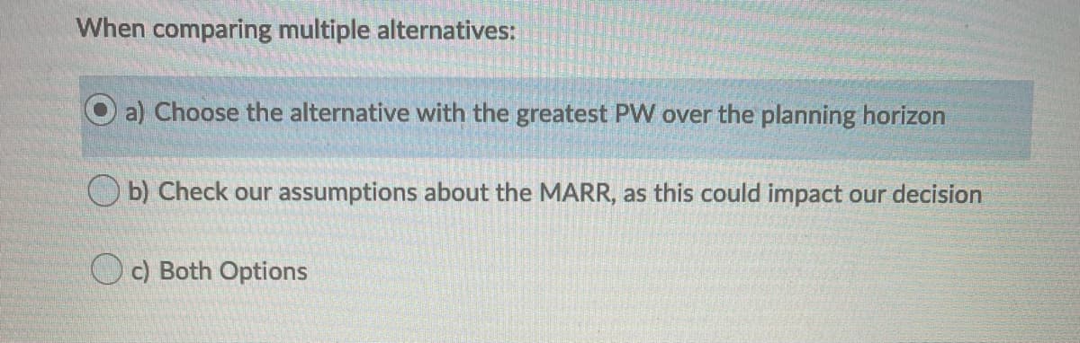 When comparing multiple alternatives:
a) Choose the alternative with the greatest PW over the planning horizon
O b) Check our assumptions about the MARR, as this could impact our decision
Oc) Both Options
