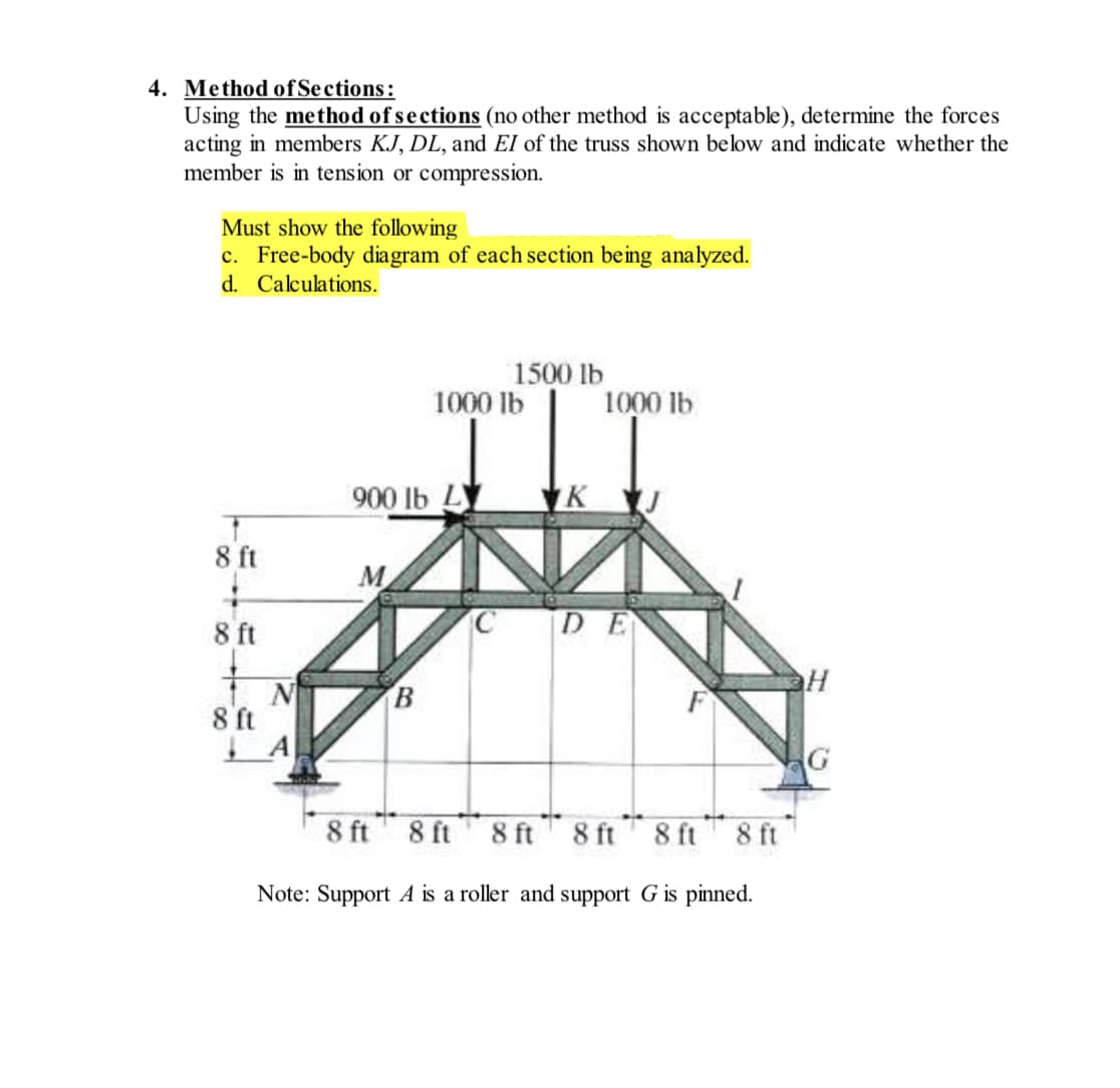 4. Method of Sections:
Using the method of sections (no other method is acceptable), determine the forces
acting in members KJ, DL, and EI of the truss shown below and indicate whether the
member is in tension or compression.
Must show the following
c. Free-body diagram of each section being analyzed.
d.
Calculations.
8 ft
8 ft
8 ft
ΤΑ
900 lb L
M
B
1500 lb
1000 lb
1000 lb
KJ
DE
8 ft
8 ft 8 ft 8 ft 8 ft 8 ft
Note: Support A is a roller and support G is pinned.
H
G