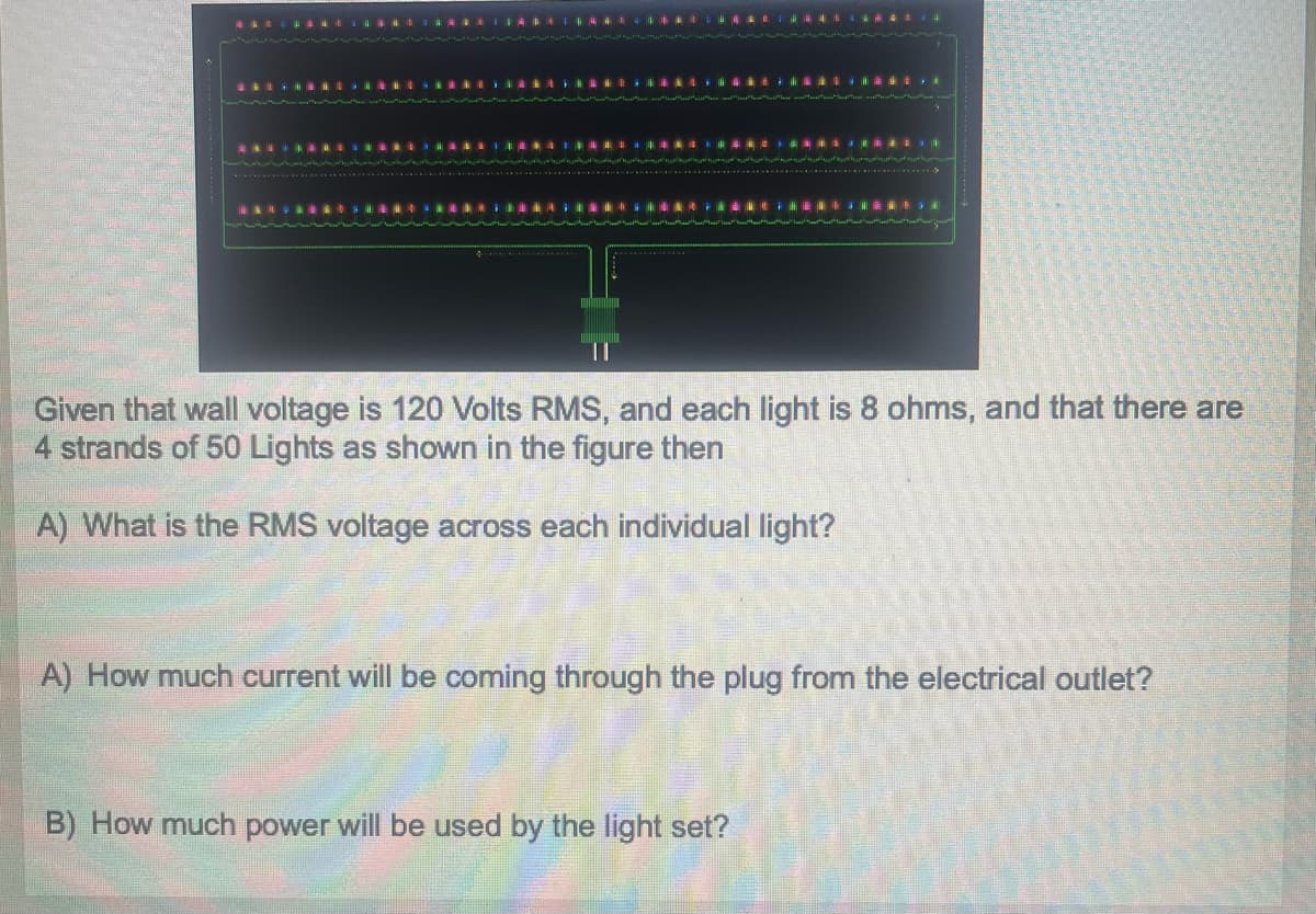 ********
********ISRANSFERE
Given that wall voltage is 120 Volts RMS, and each light is 8 ohms, and that there are
4 strands of 50 Lights as shown in the figure then
A) What is the RMS voltage across each individual light?
A) How much current will be coming through the plug from the electrical outlet?
B) How much power will be used by the light set?