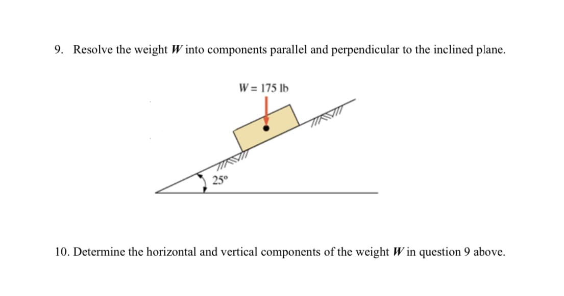 9. Resolve the weight Winto components parallel and perpendicular to the inclined plane.
25°
W = 175 lb
10. Determine the horizontal and vertical components of the weight Win question 9 above.
