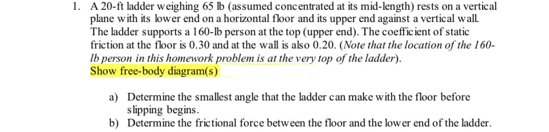1. A 20-ft ladder weighing 65 lb (assumed concentrated at its mid-length) rests on a vertical
plane with its lower end on a horizontal floor and its upper end against a vertical wall.
The ladder supports a 160-lb person at the top (upper end). The coefficient of static
friction at the floor is 0.30 and at the wall is also 0.20. (Note that the location of the 160-
lb person in this homework problem is at the very top of the ladder).
Show free-body diagram(s)
a) Determine the smallest angle that the ladder can make with the floor before
slipping begins.
b) Determine the frictional force between the floor and the lower end of the ladder.