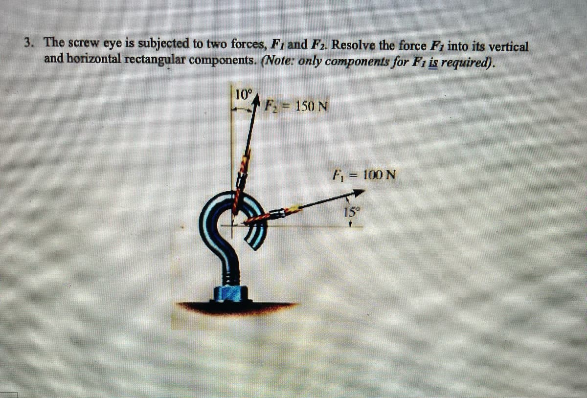 3. The screw eye is subjected to two forces, F1 and F2. Resolve the force F1 into its vertical
and horizontal rectangular components. (Note: only components for Fi is required).
10
F, = 150 N
F, = 100 N
15
