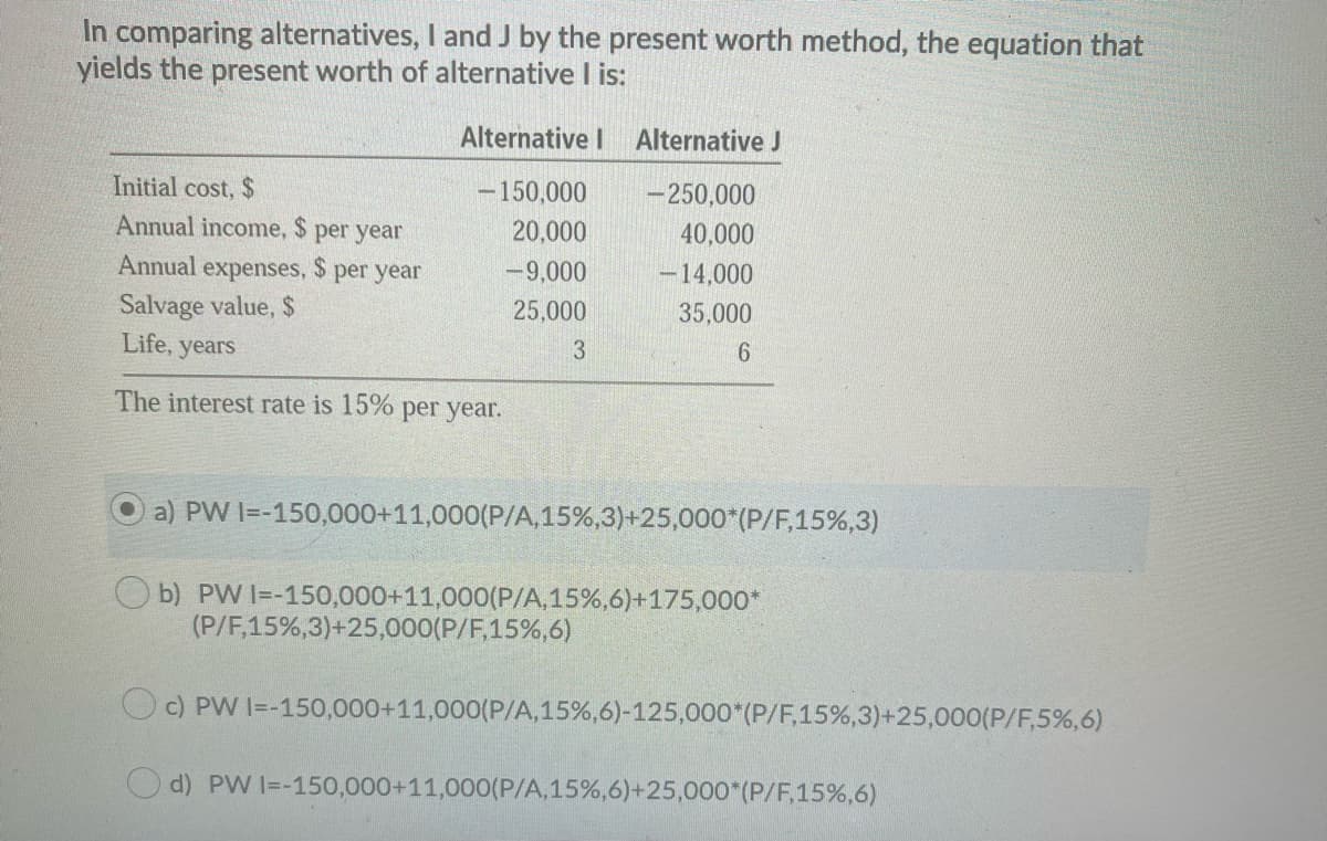 In comparing alternatives, I and J by the present worth method, the equation that
yields the present worth of alternative I is:
Alternative I
Alternative J
Initial cost, $
- 150,000
- 250,000
Annual income, $ per year
24
Annual expenses, $ per year
20,000
40,000
-9,000
-14,000
Salvage value, $
Life, years
25,000
35,000
3
6.
The interest rate is 15% per year.
a) PW I=-150,000+11,000(P/A,15%,3)+25,000*(P/F,15%,3)
b) PW I=-150,000+11,000(P/A,15%,6)+175,000*
(P/F,15%,3)+25,000(P/F,15%,6)
OC) PW I=-150,000+11,000(P/A,15%,6)-125,000*(P/F,15%,3)+25,000(P/F,5%,6)
d) PW I=-150,000+11,000(P/A,15%,6)+25,000*(P/F,15%,6)
