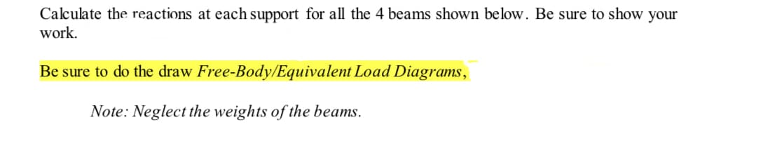 Calculate the reactions at each support for all the 4 beams shown below. Be sure to show your
work.
Be sure to do the draw Free-Body/Equivalent Load Diagrams,
Note: Neglect the weights of the beams.
