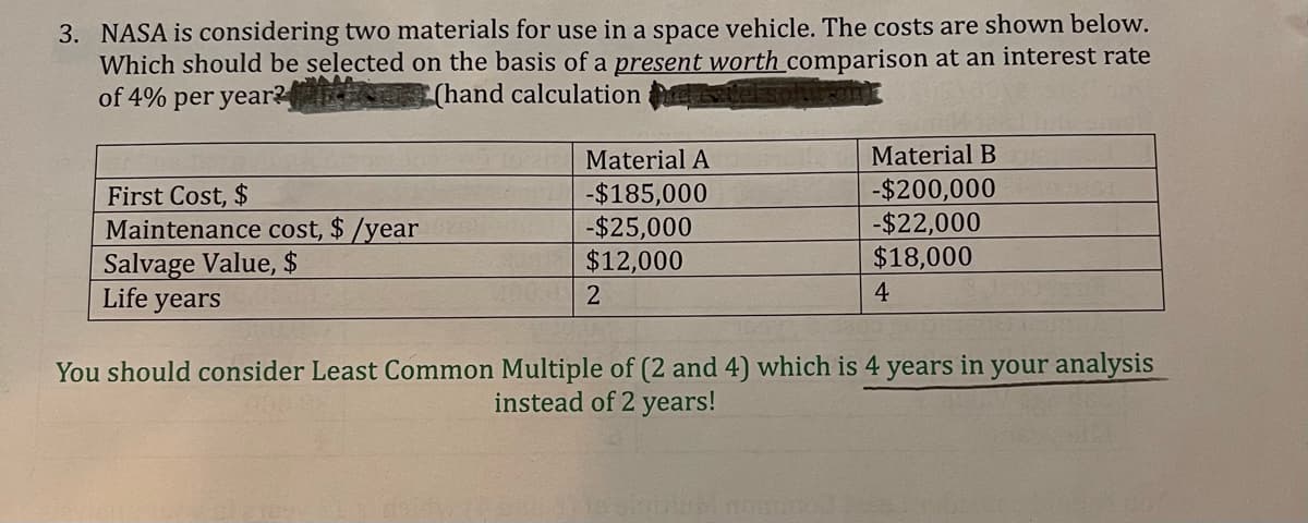 3. NASA is considering two materials for use in a space vehicle. The costs are shown below.
Which should be selected on the basis of a present worth comparison at an interest rate
of 4% per year?
(hand calculation
Material A
Material B
First Cost, $
Maintenance cost, $ /year
Salvage Value, $
Life years
-$185,000
-$25,000
$12,000
-$200,000
-$22,000
$18,000
4
You should consider Least Common Multiple of (2 and 4) which is 4
years
in
your analysis
instead of 2 years!
