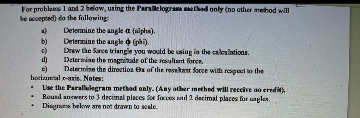 For problems 1 and 2 below, using the Parallelogram method only (no other method will
be accepted) do the following:
Determine the angle a (alpha).
Determine the angle (phi).
Draw the force triangle you would be using in the calculations.
Determine the magnitude of the resultant force.
Determine the direction Ox of the resultant force with respect to the
a)
b)
c)
e)
horizontal x-axis. Notes:
Use the Parallelogram method only. (Any other method will receive no credit).
Round answers to 3 decimal places for forces and 2 decimal places for angles.
Diagrams below are not drawn to scale.
