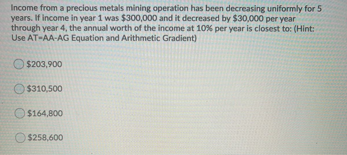 Income from a precious metals mining operation has been decreasing uniformly for 5
years. If income in year 1 was $300,000 and it decreased by $30,000 per year
through year 4, the annual worth of the income at 10% per year is closest to: (Hint:
Use AT=AA-AG Equation and Arithmetic Gradient)
O $203,900
O $310,500
$164,800
$258,600
