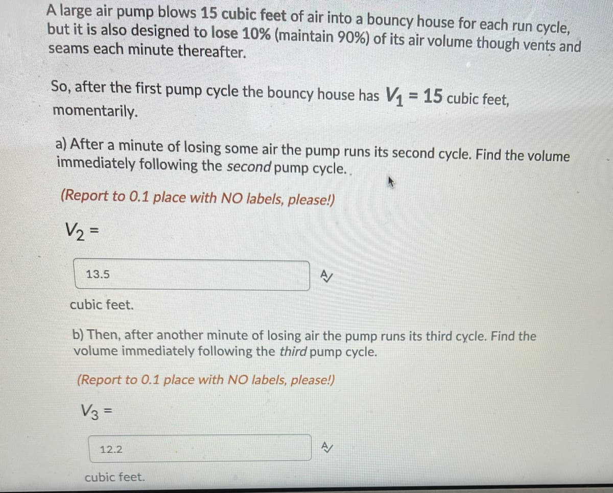 A large air pump blows 15 cubic feet of air into a bouncy house for each run cycle,
but it is also designed to lose 10% (maintain 90%) of its air volume though vents and
seams each minute thereafter.
So, after the first pump cycle the bouncy house has V1 = 15 cubic feet,
%3D
momentarily.
a) After a minute of losing some air the pump runs its second cycle. Find the volume
immediately following the second pump cycle.
(Report to 0.1 place with NO labels, please!)
V2 =
13.5
cubic feet.
b) Then, after another minute of losing air the pump runs its third cycle. Find the
volume immediately following the third pump cycle.
(Report to 0.1 place with NO labels, please!)
V3 =
12.2
cubic feet.
