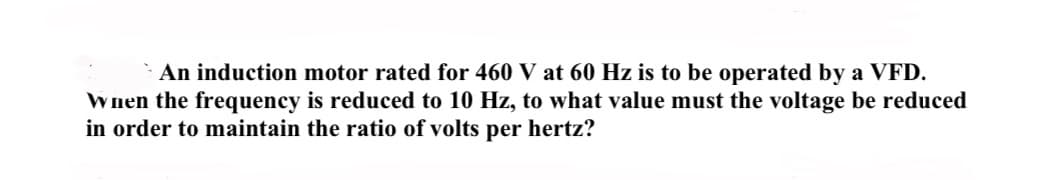 An induction motor rated for 460 V at 60 Hz is to be operated by a VFD.
When the frequency is reduced to 10 Hz, to what value must the voltage be reduced
in order to maintain the ratio of volts per hertz?
