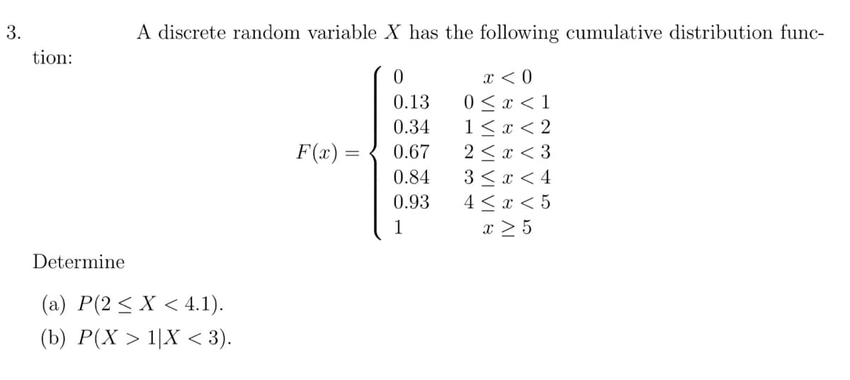 3.
tion:
Determine
A discrete random variable X has the following cumulative distribution func-
0
x < 0
0 ≤ x < 1
0.13
0.34
1<x<2
0.67
2<x<3
0.84
3<x< 4
0.93
4≤ x < 5
1
x ≥ 5
(a) P(2 ≤ X < 4.1).
(b) P(X > 1|X < 3).
F(x) =