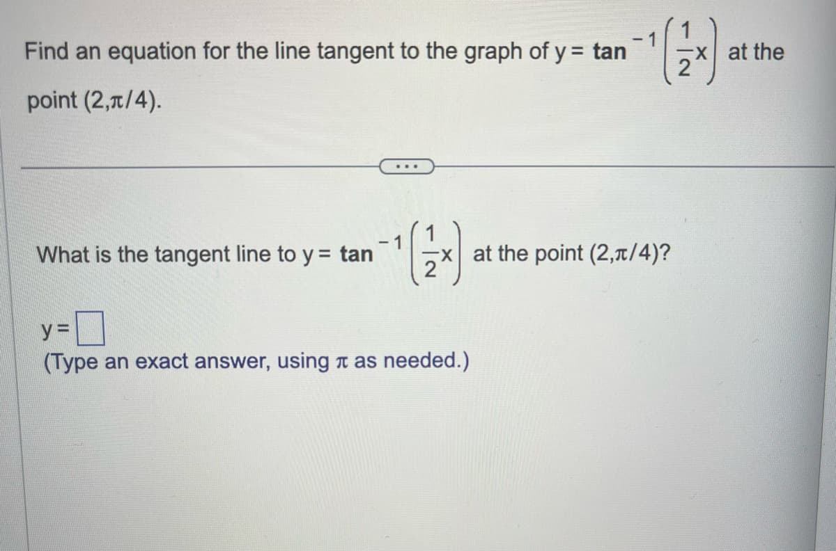 Find an equation for the line tangent to the graph of y = tan
point (2,1/4).
-1
What is the tangent line to y = tan
¹(2)
x at the point (2,π/4)?
у=
(Type an exact answer, using as needed.)
X at the