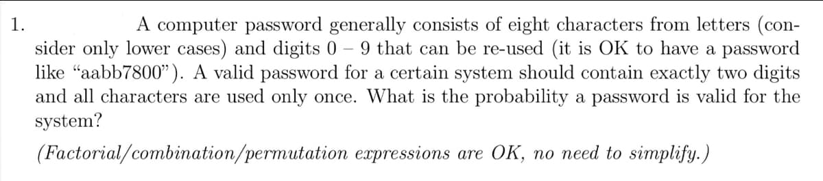 1.
A computer password generally consists of eight characters from letters (con-
sider only lower cases) and digits 0 - 9 that can be re-used (it is OK to have a password
like "aabb7800"). A valid password for a certain system should contain exactly two digits
and all characters are used only once. What is the probability a password is valid for the
system?
(Factorial/combination/permutation expressions are OK, no need to simplify.)