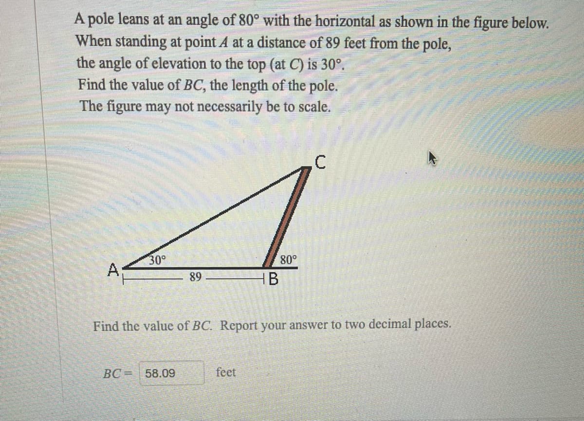 A pole leans at an angle of 80° with the horizontal as shown in the figure below.
When standing at point A at a distance of 89 feet from the pole,
the angle of elevation to the top (at C) is 30°.
Find the value of BC, the length of the pole.
The figure may not necessarily be to scale.
.C
30°
80°
A
89
HB
Find the value of BC. Report your answer to two decimal places.
BC= 58.09
feet
