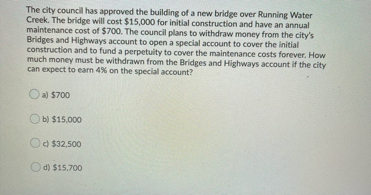 The city council has approved the building of a new bridge over Running Water
Creek. The bridge will cost $15,000 for initial construction and have an annual
maintenance cost of $700. The council plans to withdraw money from the city's
Bridges and Highways account to open a special account to cover the initial
construction and to fund a perpetuity to cover the maintenance costs forever. How
much money must be withdrawn from the Bridges and Highways account if the city
can expect to earn 4% on the special account?
O a) $700
O b) $15,000
Oc) $32,500
O d) $15,700
